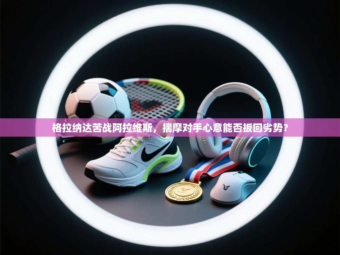 格拉纳达苦战阿拉维斯，揣摩对手心意能否扳回劣势？  第1张